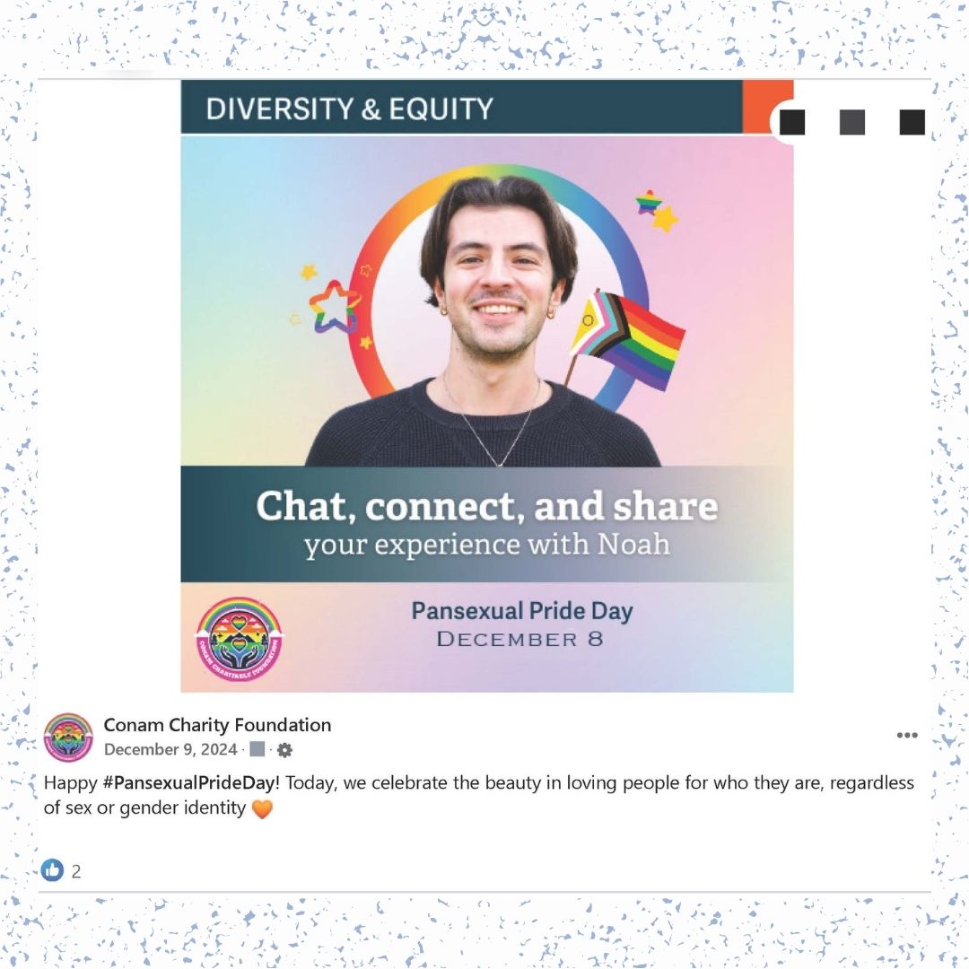 A Facebook post that says "DIVERSITY & EQUITY / Chat, connect, and share your experience with Noah / Pansexual Pride Day DECEMBER 8" around the face of a person with a Progress Pride flag and stars. Under this image is a logo and a user post from Conam Charity Foundation" dated December 9, 2024 with a caption that reads "Happy #PansexualPrideDay!" Today, we celebrate the beauty in loving people for who they are, regardless of sex or gender identity" with an orange heart emoji next to it